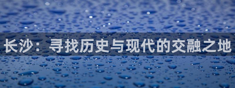 酷玩体育app：长沙：寻找历史与现代的交融之地